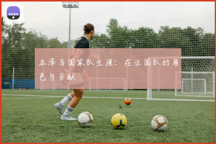本泽马国家队生涯:在法国队的角色与贡献