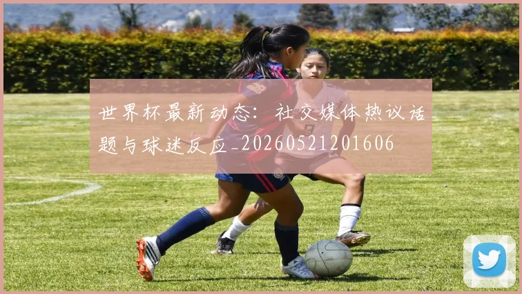 世界杯最新动态：社交媒体热议话题与球迷反应_20260521201606