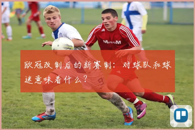 欧冠改制后的新赛制:对球队和球迷意味着什么?