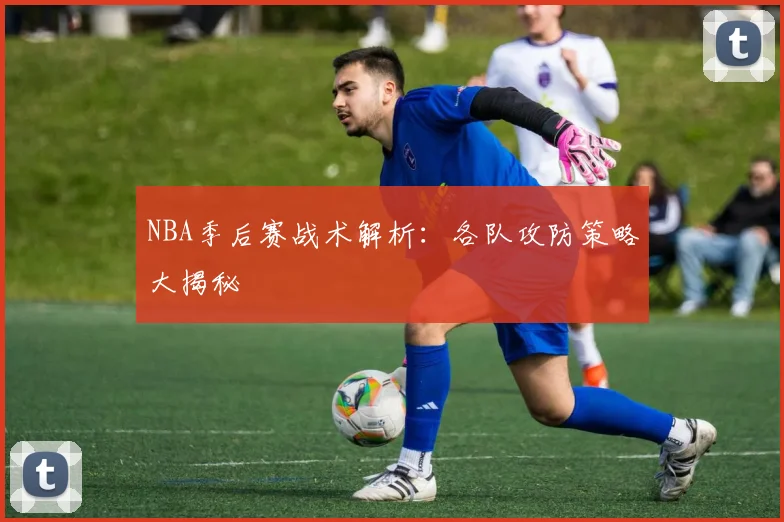 NBA季后赛战术解析：各队攻防策略大揭秘