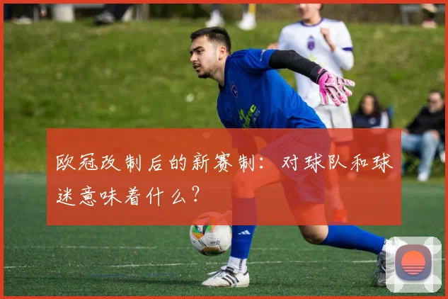 欧冠改制后的新赛制:对球队和球迷意味着什么?