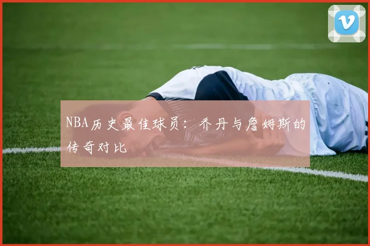 NBA历史最佳球员:乔丹与詹姆斯的传奇对比