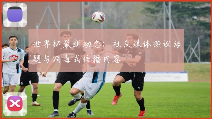 世界杯最新动态：社交媒体热议话题与病毒式传播内容